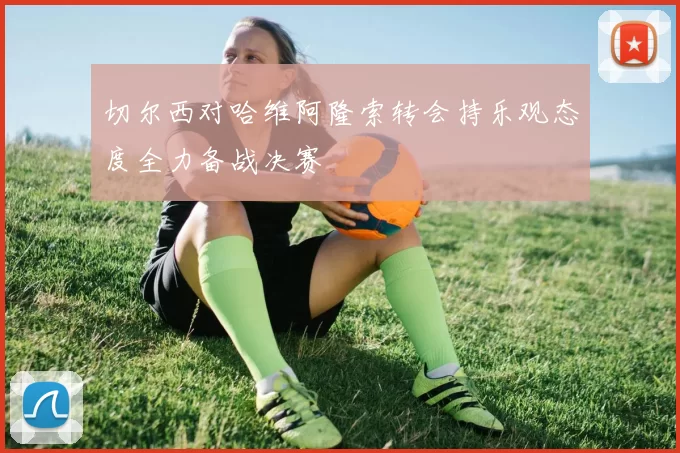 切尔西对哈维阿隆索转会持乐观态度全力备战决赛