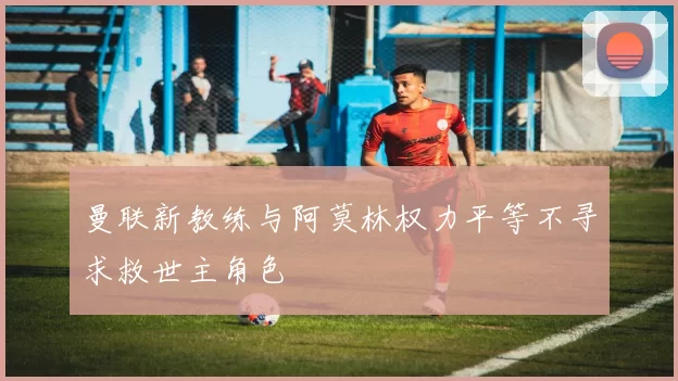 曼联新教练与阿莫林权力平等不寻求救世主角色