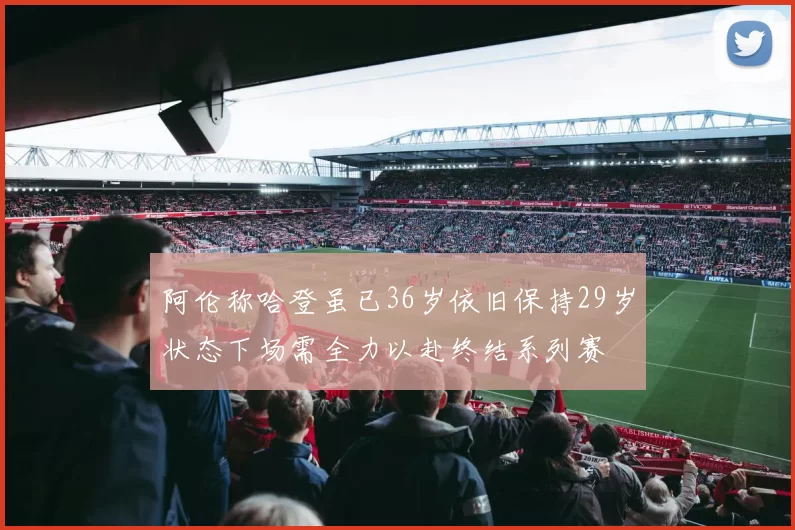 阿伦称哈登虽已36岁依旧保持29岁状态下场需全力以赴终结系列赛