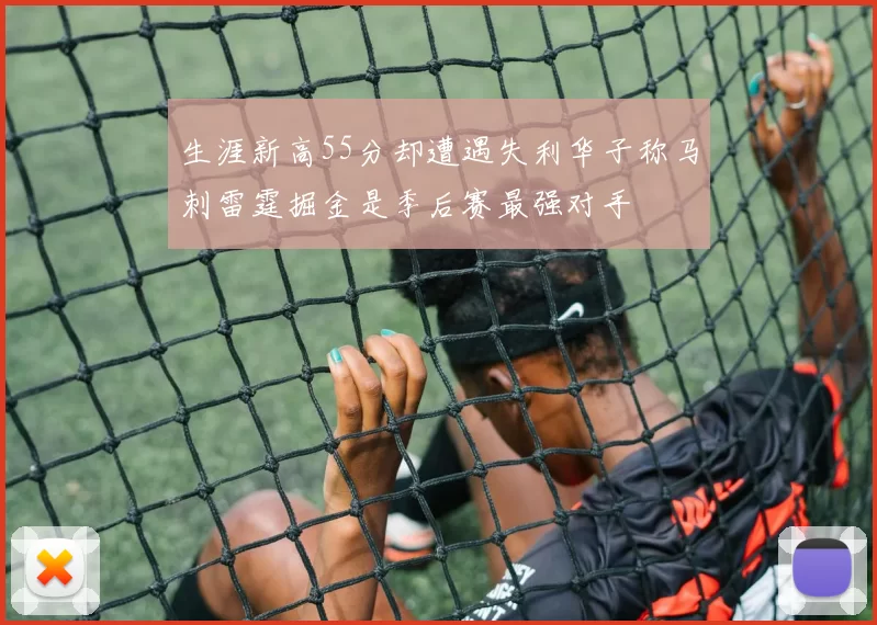 生涯新高55分却遭遇失利华子称马刺雷霆掘金是季后赛最强对手