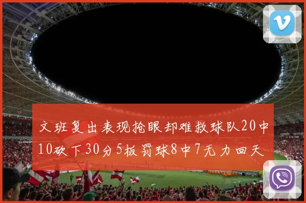 文班复出表现抢眼却难救球队20中10砍下30分5板罚球8中7无力回天