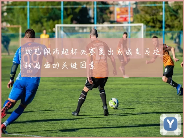 姆巴佩西超杯决赛复出或成皇马逆转局面的关键因素