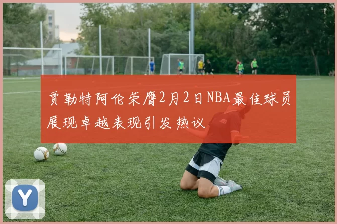 贾勒特阿伦荣膺2月2日NBA最佳球员展现卓越表现引发热议