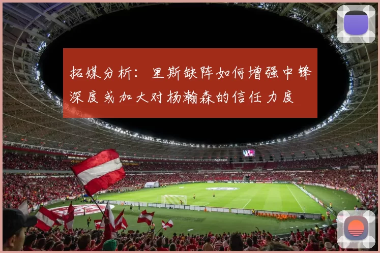 拓媒分析：里斯缺阵如何增强中锋深度或加大对杨瀚森的信任力度