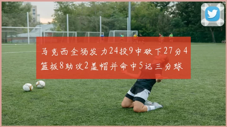 马克西全场发力24投9中砍下27分4篮板8助攻2盖帽并命中5记三分球