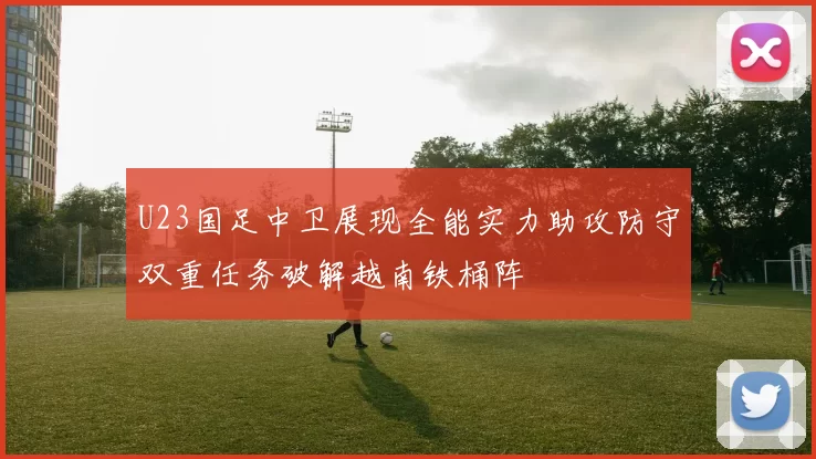 U23国足中卫展现全能实力助攻防守双重任务破解越南铁桶阵