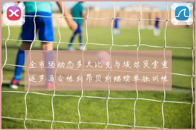 全市场动态多夫比克与埃尔莫索重返罗马合练利昂贝利继续单独训练状态观察