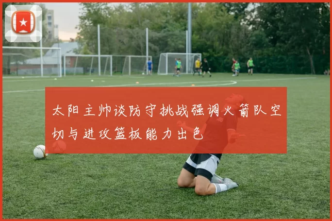 太阳主帅谈防守挑战强调火箭队空切与进攻篮板能力出色